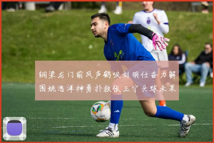 铜梁龙门前风声鹤唳刘明仕奋力解围姚浩洋神勇扑救张玉宁头球未果
