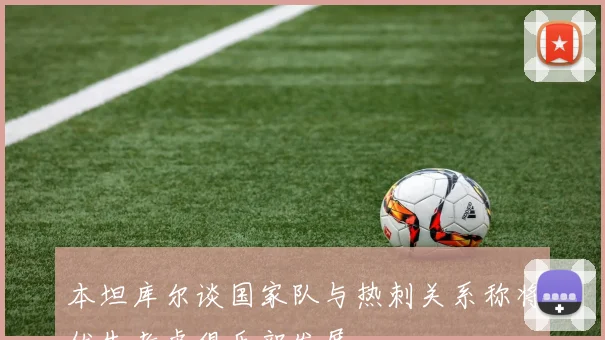 本坦库尔谈国家队与热刺关系称将优先考虑俱乐部发展