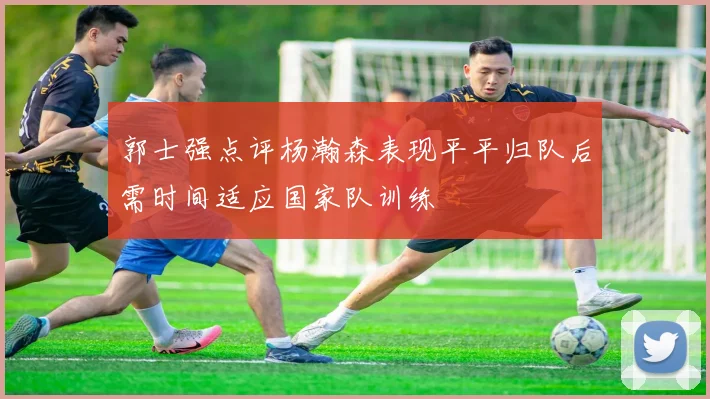 郭士强点评杨瀚森表现平平归队后需时间适应国家队训练
