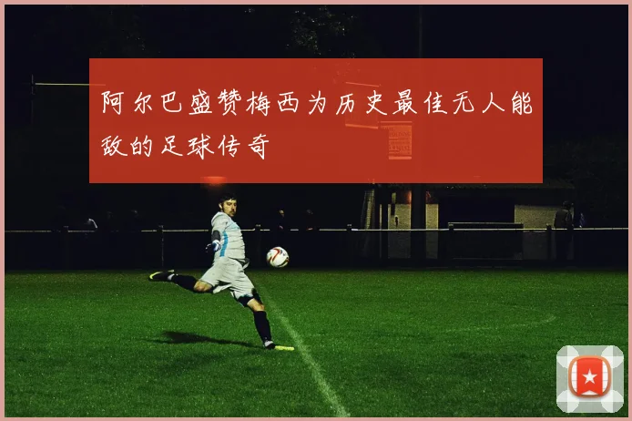 阿尔巴盛赞梅西为历史最佳无人能敌的足球传奇