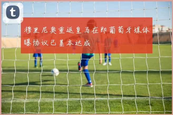 穆里尼奥重返皇马在即葡萄牙媒体曝协议已基本达成