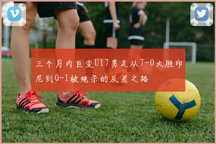 三个月内巨变U17男足从7-0大胜印尼到0-1被绝杀的反差之路