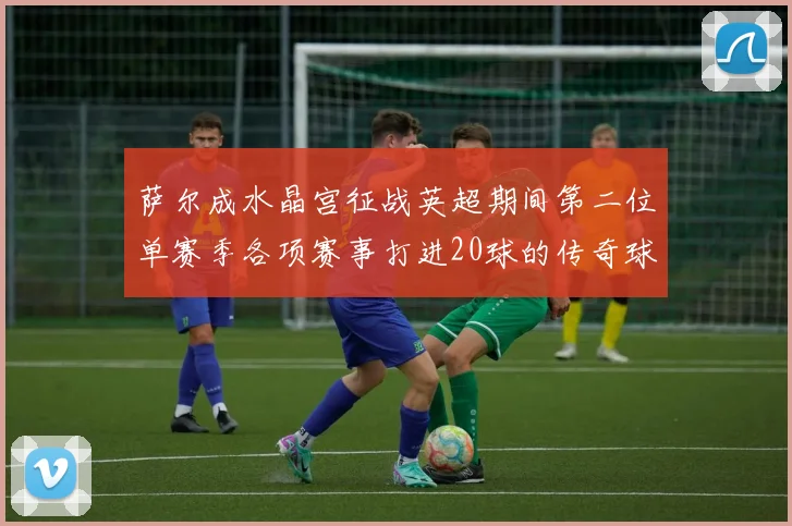 萨尔成水晶宫征战英超期间第二位单赛季各项赛事打进20球的传奇球员