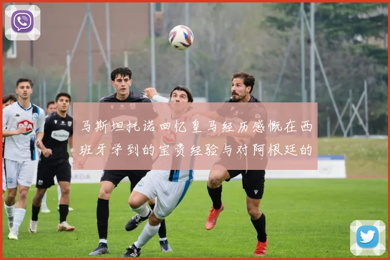 马斯坦托诺回忆皇马经历感慨在西班牙学到的宝贵经验与对阿根廷的思念
