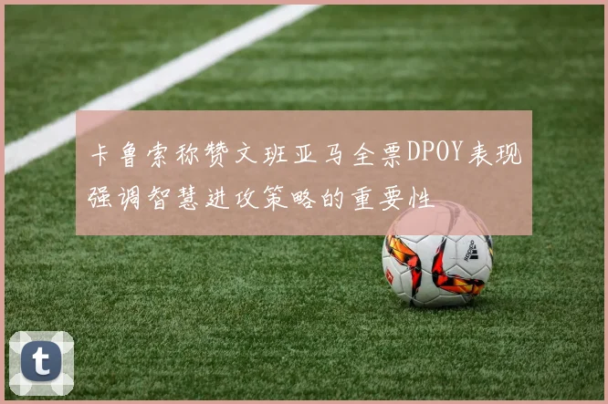 卡鲁索称赞文班亚马全票DPOY表现强调智慧进攻策略的重要性
