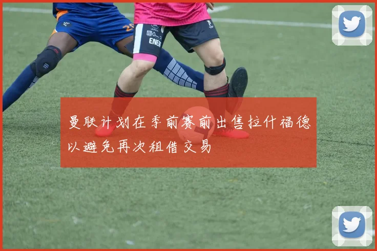 曼联计划在季前赛前出售拉什福德以避免再次租借交易