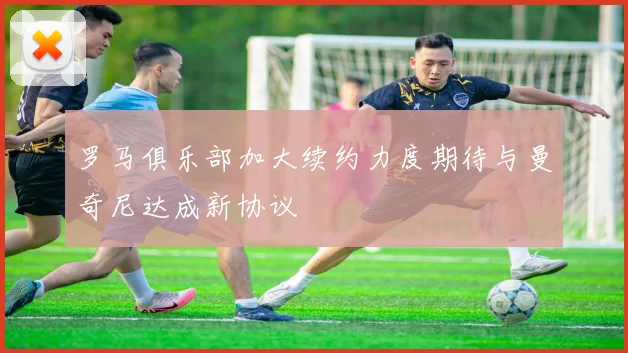 罗马俱乐部加大续约力度期待与曼奇尼达成新协议
