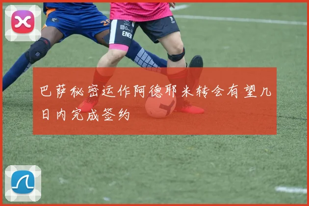 巴萨秘密运作阿德耶米转会有望几日内完成签约